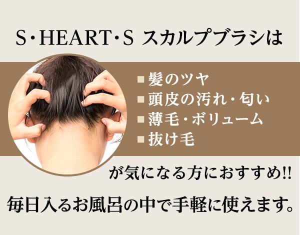 S・HEART・S スカルプブラシは■髪のツヤ■頭皮の汚れ・匂い■薄毛・ボリューム■抜け毛が気になる方におすすめ!!毎日入るお風呂の中で手軽に使えます。
